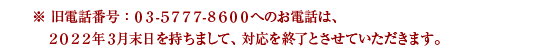※旧電話番号：03－5777－8600へのお電話は、2022年 3月末日を持ちまして、対応を終了とさせていただきます。
