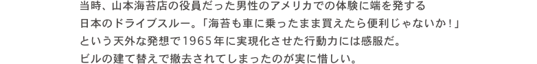 当時、山本海苔店の役員だった男性のアメリカでの体験に端を発する 日本のドライブスルー。「海苔も車に乗ったまま買えたら便利じゃないか！」という天外な発想で1964年に実現化させた行動力には感服だ。ビルの建て替えで撤去されてしまったのが実に惜しい