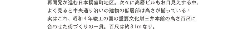 再開発が進む日本橋室町地区。次々に高層ビルもお目見えする中、よく見ると中央通沿いの建物の低層部は高さが揃っている！実はこれ昭和4年竣工の国の重要文化財三井本館の高さ百尺に合わせたづくりの一貫。百尺は約31mなり。