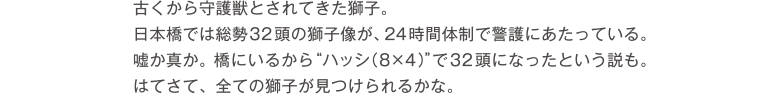 古くから守護獣とされてきた獅子。日本橋では総勢32頭の獅子像が、24時間体制で警護にあたっている。嘘か真か。橋にいるから”ハッシ（8×4）”で32頭になったという説も。さてはて、全ての獅子が見つけられるかな