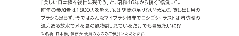 「美しい日本橋を後世に残そう」と、昭和46年から続く橋洗い。昨年の参加者は1800人を超え、もはや橋が足りない状況だ。貸し出し用のブラシも足らず、今ではみんなマイブラシ持参でゴシゴシ。ラストは消防隊の迫力ある放水で〆る夏の風物詩。見ているだけでも暑気払いに！？※名橋「日本橋」保存会 会員の方のみご参加いただけます。