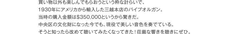 買い物以外も楽しんでもらおうという粋な計らいで、1930年にアメリカから輸入した三越本店のパイプオルガン。当時の購入金額は＄350,000というから驚きだ。中央区の文化財になった今でも、現役で美しい音色を奏でている。そうと知ったら改めて聴いてみたくなってきた！荘厳な響きを聴きにぜひ。