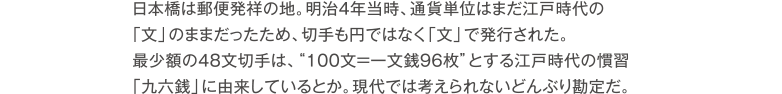 日本橋は郵便発祥の地。明治4年当時、通貨単位はまだ江戸時代の「文」のままだったため、切手も円ではなく「文」で発行された。最少額の48文切手は、100文＝一文銭96枚とする江戸時代の慣習「九六銭」に由来しているとか。現代では考えられないどんぶり勘定だ。