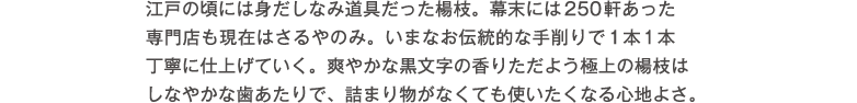 江戸の頃には身だしなみ道具だった楊枝。幕末には250軒あった専門店も現在はさるやのみ。いまなお伝統的な手削りで1本1本丁寧に仕上げていく。爽やかな黒文字の香りただよう極上の楊枝はしなやかな歯あたりで、詰まり物がなくても使いたくなる心地よさ。