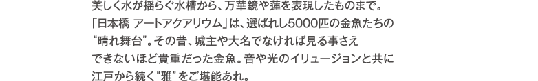 美しく水が揺らぐ水槽から、万華鏡や蓮を表現したものまで。「日本橋 アートアクアリウム」は、選ばれし5000匹の金魚たちの“晴れ舞台”。その昔、藩主や大名でなければ見る事さえできないほど貴重だった金魚。音や光のイリュージョンと共に江戸から続く“雅”をご堪能あれ。