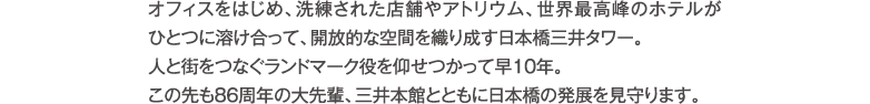 オフィスをはじめ、洗練された店舗やアトリウム、世界最高峰のホテルがひとつに溶け合って、開放的な空間を織り成す日本橋三井タワー。人と街をつなぐランドマーク役を仰せつかって早10年。この先も86周年の大先輩、三井本館とともに日本橋の発展を見守ります。