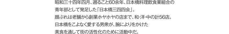 昭和三十四年四月、遡ること60余年、日本橋料理飲食業組合の青年部として発足した「日本橋三四四会」。顔ぶれは老舗から創業ホヤホヤの店まで、和・洋・中の計56店。日本橋をこよなく愛する男衆が、腕によりをかけた美食を通して街の活性化のために活動中だ。