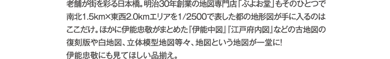 老舗が街を彩る日本橋。明治30年創業の地図専門店「ぶよお堂」もそのひとつで南北1.5km×東西2.0kmエリアを1/2500で表した都の地形図が手に入るのはここだけ。ほかに伊能忠敬がまとめた『伊能中図』『江戸府内図』などの古地図の復刻版や白地図、立体模型地図等々、地図という地図が一堂に！伊能忠敬にも見てほしい品揃え。