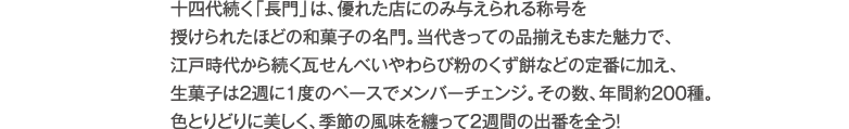 十四代続く「長門」は、優れた店にのみ与えられる称号を授けられたほどの和菓子の名門。当代きっての品揃えもまた魅力で、江戸時代から続く瓦せんべいやわらび粉のくず餅などの定番に加え、生菓子は２週に1度のペースでメンバーチェンジ。その数、年間約200種。色とりどりに美しく、季節の風味を纏って２週間の出番を全う!