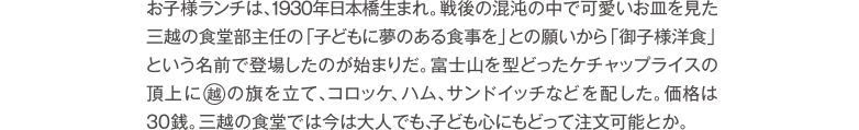 子どもの頃、食べたくてたまらなかったお子様ランチは、1930年日本橋生まれ。戦後の混沌の中で可愛いお皿を見た三越の食堂部の主任が、「子供たちに夢のある食事を」と思いつき「御子様洋食」というお堅い名前で登場したのが始まりだ。富士山の形をしたケチャップライスに旗が立ち、値段は30銭。三越の食堂では今は大人でも、“昔子どもだったなら”注文可能とか。
