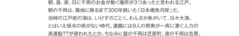 朝、昼、夜、日に千両のお金が動く場所が３つあったと言われる江戸。朝の千両は、築地に移るまで300年続いた「日本橋魚河岸」だ。当時の江戸前の海は、いけすのごとく。わんさか魚がいて、日々大量。とはいえ保冷の術がない時代。運搬には8人の男衆が一斉に漕ぐ人力の高速船？？が使われたとか。ちなみに昼の千両は芝居町、夜の千両は吉原。