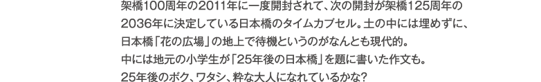 架橋100周年の2011年に一度開封されて、次の開封が架橋125周年の2036年に決定している日本橋のタイムカプセル。土の中には埋めずに、日本橋交番前の地上で待機というのがなんとも現代的。中には地元の小学生が「25年後の自分」を題に書いた作文も。
25年後のボク、ワタシ、粋な大人になれているかな？