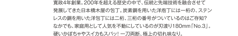 寛政4年創業。200年を超える歴史の中で、伝統と先端技術を融合させて発展してきた日本橋木屋の包丁。炭素鋼を用いた洋庖丁には一桁の、ステンレスの鋼を用いた洋包丁には二桁、三桁の番号がついているのはご存知?なかでも、家庭用として人気を不動にしているのが刃渡り180ｍｍ「No.3」。硬いかぼちゃやスイカもスパッ!　一刀両断、極上の切れ味なり。