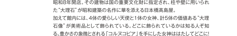 昭和8年創業。百貨店としては唯一国の重要文化財に指定され、柱や壁に用いられた“大理石”が昭和建築の名作に華を添える日本橋高島屋。加えて館内には、４体の愛らしい天使と1体の女神、計５体の価値ある“大理石像”が美術品として飾られている。どこに飾られているかは知る人ぞ知る。豊かさの象徴とされる「コルヌコピア」を手にした女神ははたしてどこに！