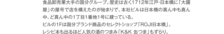 食品卸売業大手の国分グループ。歴史は古く1712年江戸・日本橋に「大國屋」の屋号で店を構えたのが始まりで、本社ビルは日本橋の真ん中も真ん中、ど真ん中の1丁目1番地1号に建っている。ビルの1Fは国分ブランド商品のセレクトショップ「ROJI日本橋」。レシピ本も出るほど人気の酒のつまみ「K&K 缶つま」もずらり。