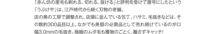 「赤ん坊の産毛も剃れる、切れる、抜ける」と評判を受けて屋号にしたという「うぶけや」は、江戸時代から続く刃物の老舗。店の奥の工房で調整され、店頭に並んでいる包丁、ハサミ、毛抜きなどは、その数約300品目以上。なかでも美眉の必需品として売れ続けているのが口幅3.0mmの毛抜き。極細のムダ毛も獲物のごとく、離さずキャッチ!