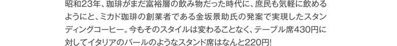 昭和23年、珈琲がまだ富裕層の飲み物だった時代に、庶民も気軽に飲めるようにと、ミカド珈琲の創業者である金坂景助氏の発案で実現したスタンディングコーヒー。今もそのスタイルは変わることなく、テーブル席430円に対してイタリアのバールのようなスタンド席はなんと220円!