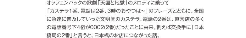 オッフェンバックの歌劇「天国と地獄」のメロディに乗って「カステラ1番、電話は2番、3時のおやつは～」のフレーズとともに、全国に急速に普及していった文明堂のカステラ。電話の2番は、直営店の多くの電話番号下4桁が0002(2番)だったことに由来。例えば交換手に「日本橋局の2番」と言うと、日本橋のお店につながった話。