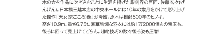 「木の命を作品に吹き込むことに生涯を掲げた彫刻界の巨匠、佐藤玄々(げんげん)。日本橋三越本店の中央ホールには10年の歳月をかけて彫り上げた傑作「天女(まごころ)像」が降臨。原木は樹齢500年のヒノキ。高さ10.9m、重さ6.75t。豪華絢爛な羽衣には約1万2000個もの宝玉も。後ろに回って見上げてごらん。超絶技巧の数々後ろ姿も圧巻!