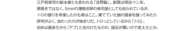 江戸前寿司の総本家とも言われる「吉野鮨」。創業は明治十二年。厚焼きではなく、5mmの薄焼き卵の寿司屋としても知られているが、トロの握りを考案したのも実はここ。棄てていた鮪の脂身を握ってみたら評判がよく、加わったのが始まりだ。トロっとしているから「トロ」。初めは脂身だから「アブ」と名付けたものの、語呂が悪いので変えたとか。
