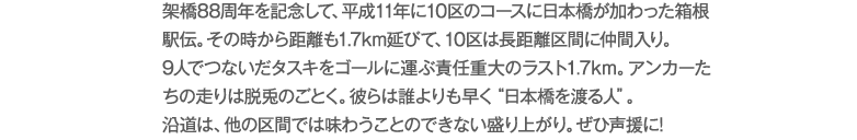架橋88周年を記念して、平成11年に10区のコースに日本橋が加わった箱根駅伝。その時から距離も1.7km延びて、10区は長距離区間に仲間入り。9人でつないだタスキをゴールに運ぶ責任重大のラスト1.7km。アンカーたちの走りは脱兎のごとく。彼らは誰よりも早く“日本橋を渡る人”。沿道は、他の区間では味わうことのできない盛り上がり。ぜひ声援に!