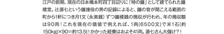 江戸の前期、現在の日本橋本町四丁目辺りに「時の鐘」として建てられた鐘楼堂。辻源七という鐘撞役の男の記録によると、鐘の音が聞こえる範囲の町から1軒につき月1文（永楽銭）ずつ鐘楼銭の徴収が行われ、年の徴収額は90両！これを現在の価値で例えれば、1両(6500文)で米1石(約150kg)×90＝約13.5t！かかった経費はおよそ41両。源七さん大儲け？！