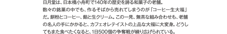 日月堂は、日本橋小舟町で140年の歴史を誇る和菓子の老舗。数々の銘菓の中でも、作るそばから売れてしまうのが「コーヒー生大福」だ。餅粉とコーヒー、餡と生クリーム。この一見、無茶な組み合わせも、老舗の名人の手にかかると、カフェオレテイストの上品な大福に大変身。どうしてもまた食べたくなると、1日500個の争奪戦が繰り広げられている。