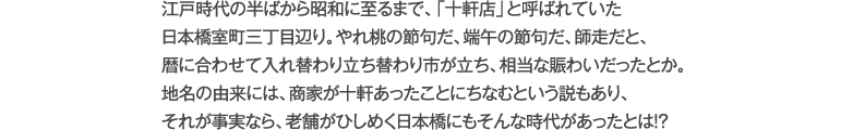 江戸時代の半ばから昭和に至るまで、「十軒店」と呼ばれていた日本橋室町三丁目辺り。やれ桃の節句だ、端午の節句だ、師走だと、暦に合わせて入れ替わり立ち替わり市が立ち、相当な賑わいだったとか。
地名の由来には、商家が十軒あったことにちなむという説もあり、それが事実なら、老舗がひしめく日本橋にもそんな時代があったとは!?
