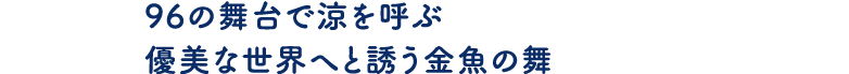 96の舞台で涼を呼ぶ優美な世界へと誘う金魚の舞