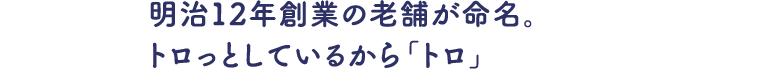 明治12年創業の老舗が命名。トロっとしているから「トロ」